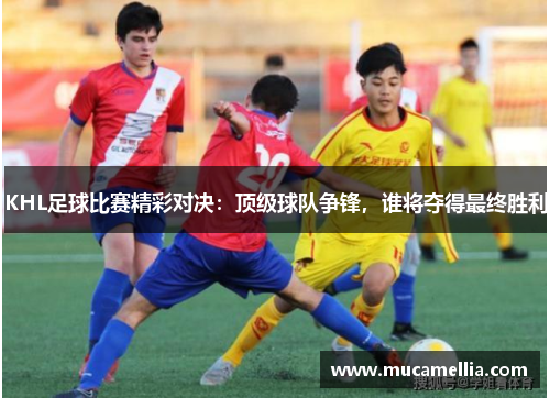 KHL足球比赛精彩对决：顶级球队争锋，谁将夺得最终胜利