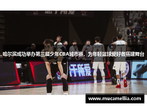 哈尔滨成功举办第三届少年CBA城市赛，为年轻篮球爱好者搭建舞台